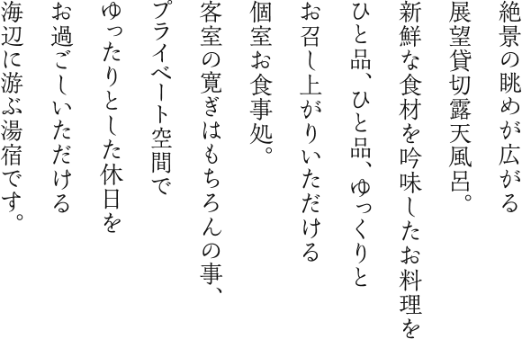 絶景の眺めが広がる展望貸切露天風呂。新鮮な食材を吟味したお料理をひと品、ひと品、ゆっくりとお召し上がりいただける個室お食事処。客室の寛ぎはもちろんの事、プライベート空間でゆったりとした休日をお過ごしいただける海辺に游ぶ湯宿です。