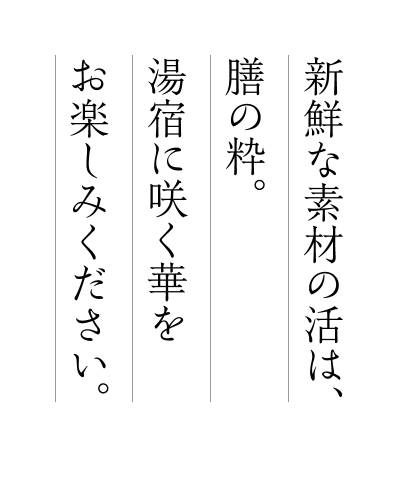 新鮮な素材の活は、膳の粋。湯宿に咲く華をお楽しみください。